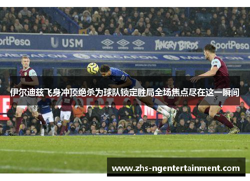 伊尔迪兹飞身冲顶绝杀为球队锁定胜局全场焦点尽在这一瞬间